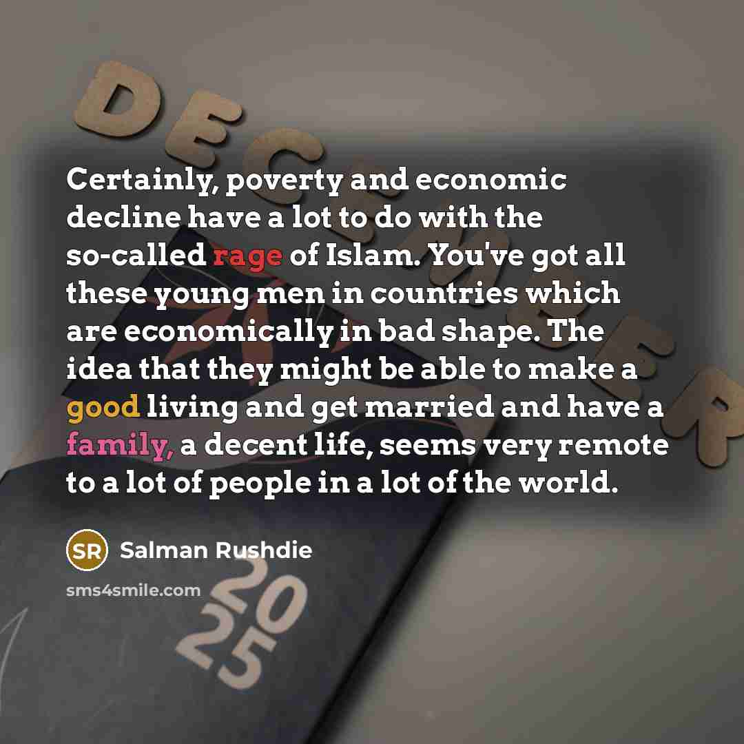 “Certainly, poverty and economic decline have a lot to do with the so-called rage of Islam. You've got all these young men in countries which are economically in bad shape. The idea that they might be able to make a good living and get married and have a family, a decent life, seems very remote to…” quote by Salman Rushdie