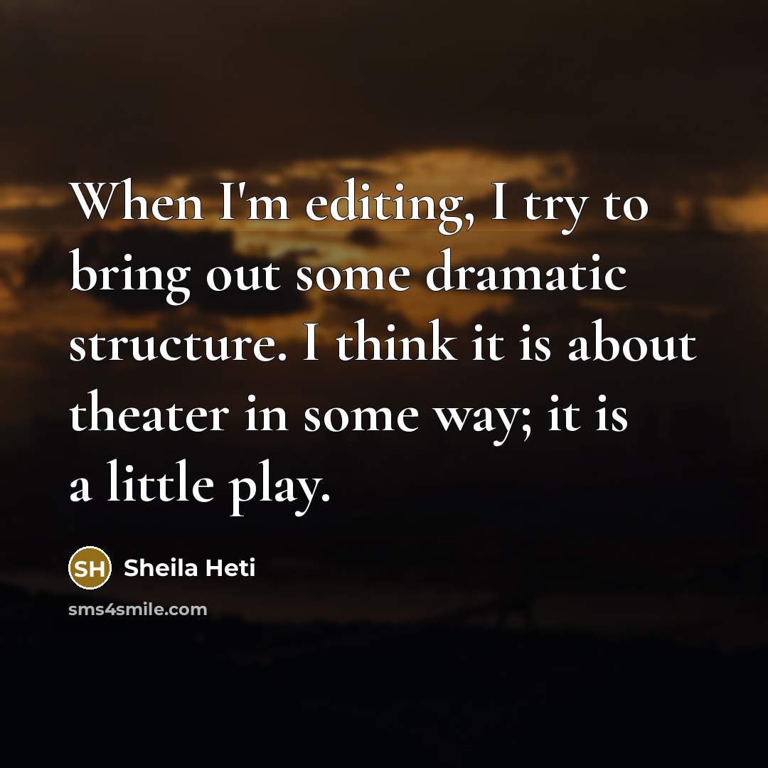“When I'm editing, I try to bring out some dramatic structure. I think it is about theater in some way; it is a little play.” quote by Sheila Heti