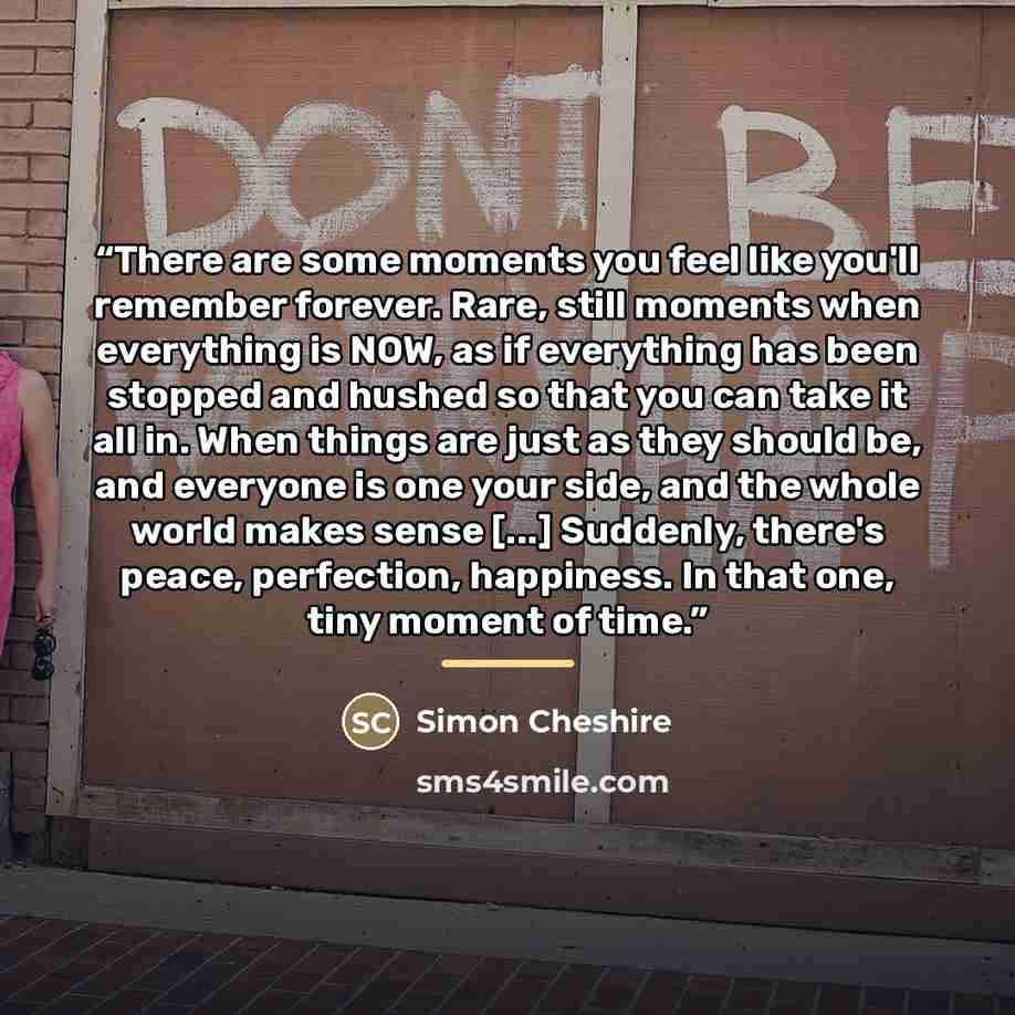 “There are some moments you feel like you'll remember forever. Rare, still moments when everything is NOW, as if everything has been stopped and hushed so that you can take it all in. When things are just as they should be, and everyone is one your side, and the whole world makes sense [...]…” quote by Simon Cheshire