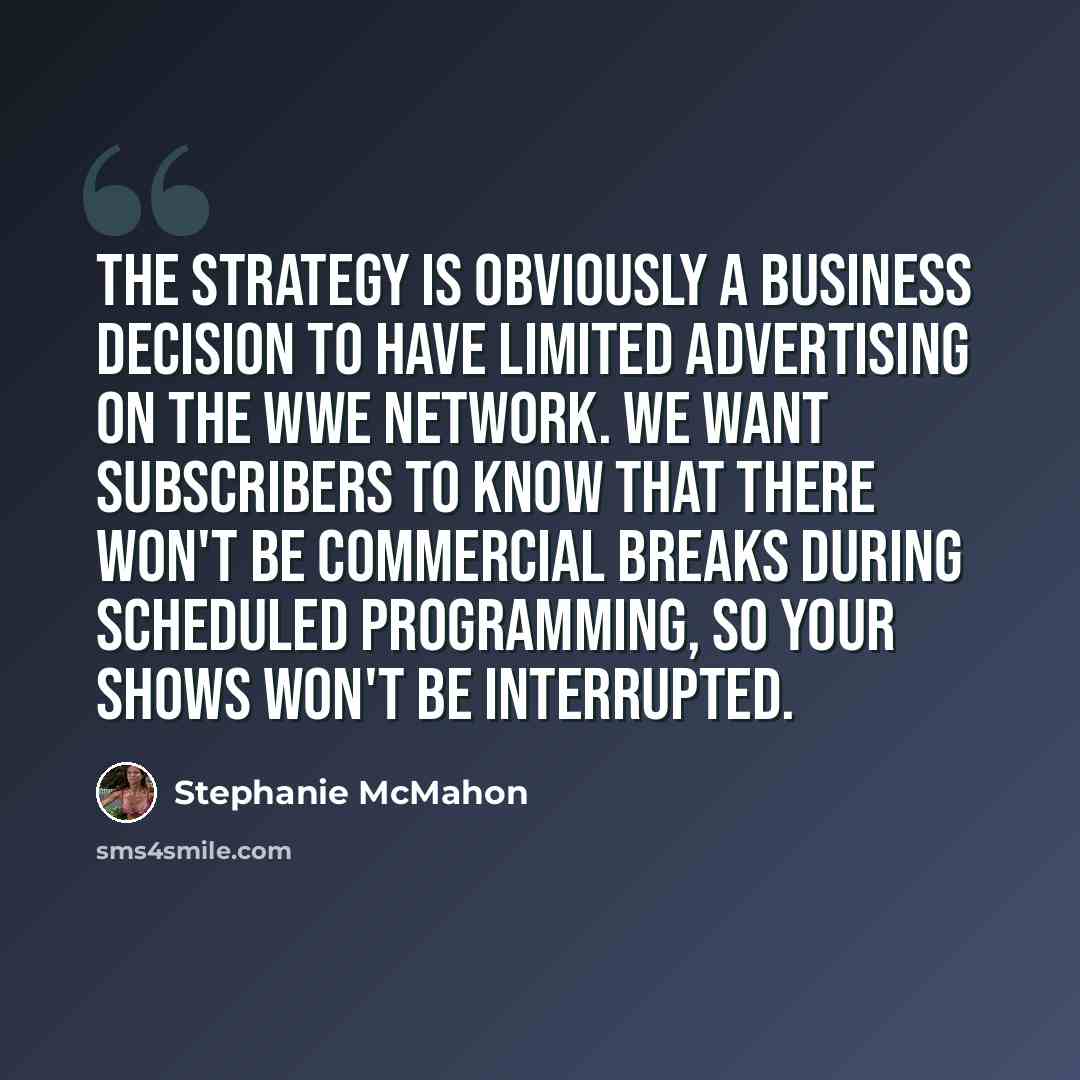 “The strategy is obviously a business decision to have limited advertising on the WWE Network. We want subscribers to know that there won't be commercial breaks during scheduled programming, so your shows won't be interrupted.” quote by Stephanie McMahon