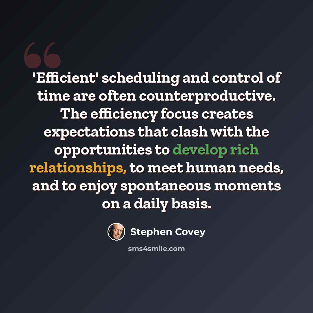 “'Efficient' scheduling and control of time are often counterproductive. The efficiency focus creates expectations that clash with the opportunities to develop rich relationships, to meet human needs, and to enjoy spontaneous moments on a daily basis.” quote by Stephen Covey