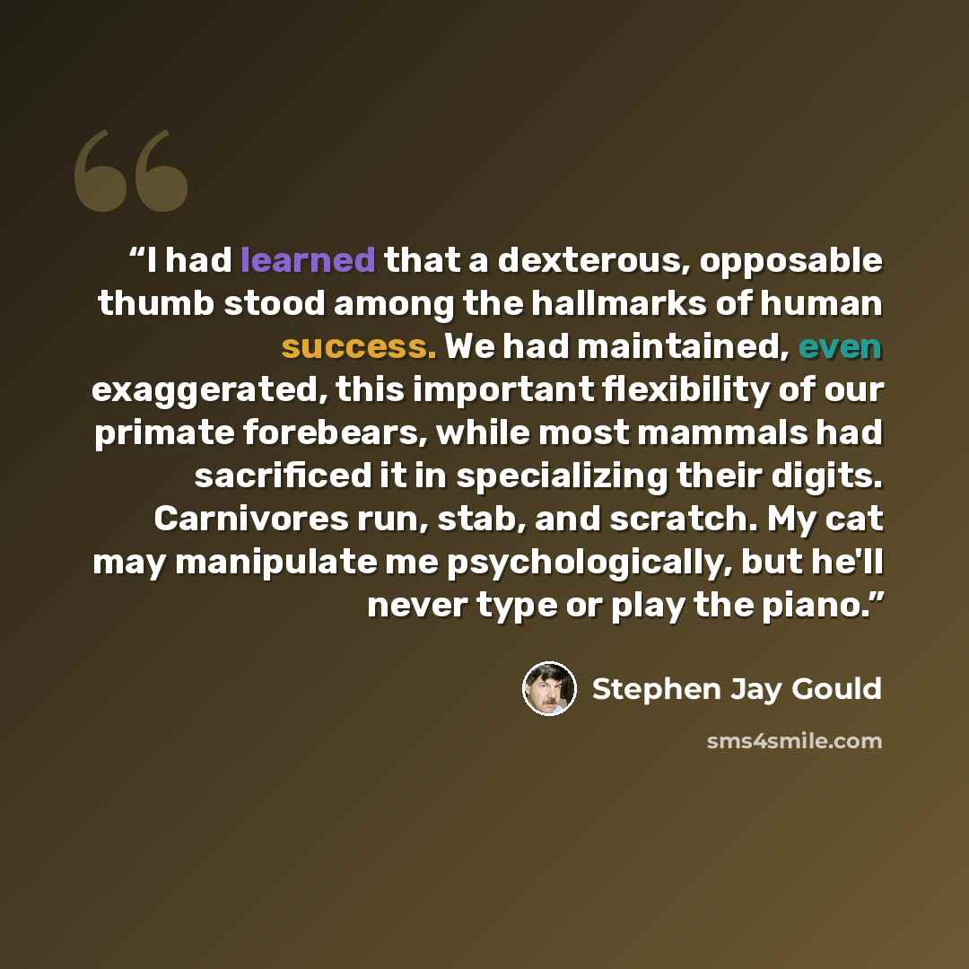 “I had learned that a dexterous, opposable thumb stood among the hallmarks of human success. We had maintained, even exaggerated, this important flexibility of our primate forebears, while most mammals had sacrificed it in specializing their digits. Carnivores run, stab, and scratch. My cat may…” quote by Stephen Jay Gould