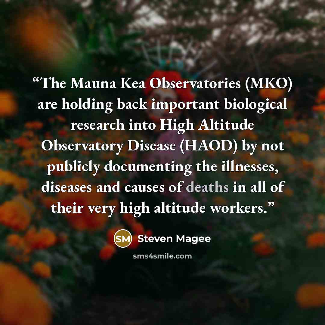“The Mauna Kea Observatories (MKO) are holding back important biological research into High Altitude Observatory Disease (HAOD) by not publicly documenting the illnesses, diseases and causes of deaths in all of their very high altitude workers.” quote by Steven Magee