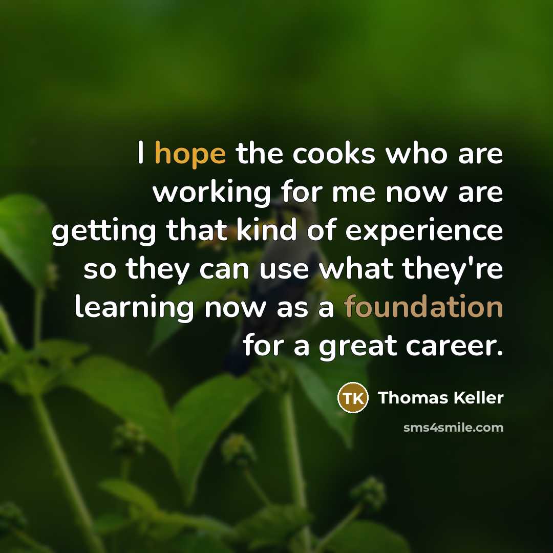 “I hope the cooks who are working for me now are getting that kind of experience so they can use what they're learning now as a foundation for a great career.” quote by Thomas Keller