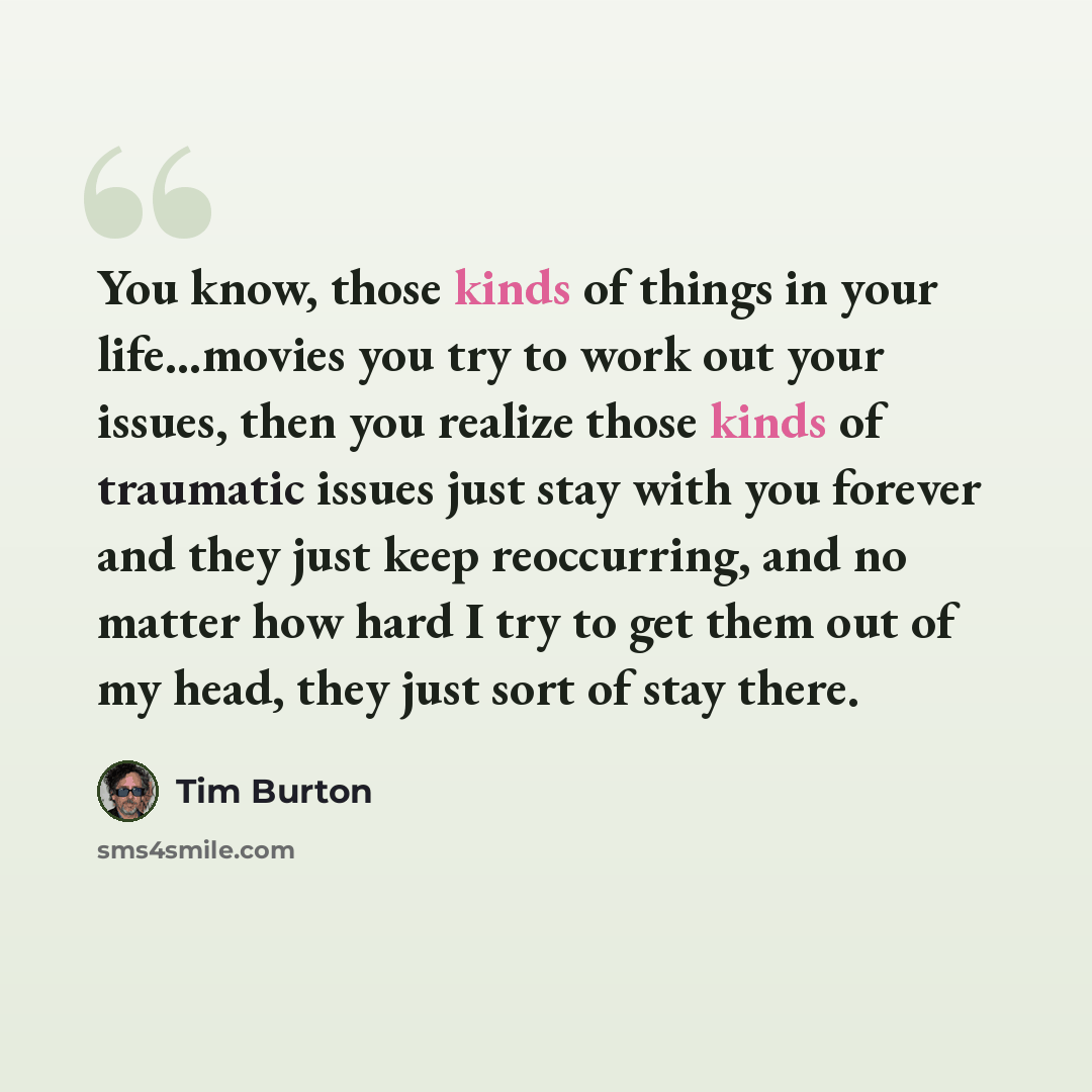 “You know, those kinds of things in your life...movies you try to work out your issues, then you realize those kinds of traumatic issues just stay with you forever and they just keep reoccurring, and no matter how hard I try to get them out of my head, they just sort of stay there.” quote by Tim Burton