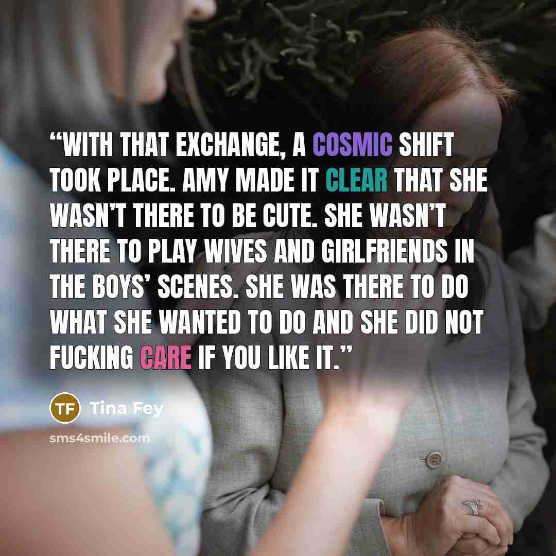 “With that exchange, a cosmic shift took place. Amy made it clear that she wasn’t there to be cute. She wasn’t there to play wives and girlfriends in the boys’ scenes. She was there to do what she wanted to do and she did not fucking care if you like it.” quote by Tina Fey