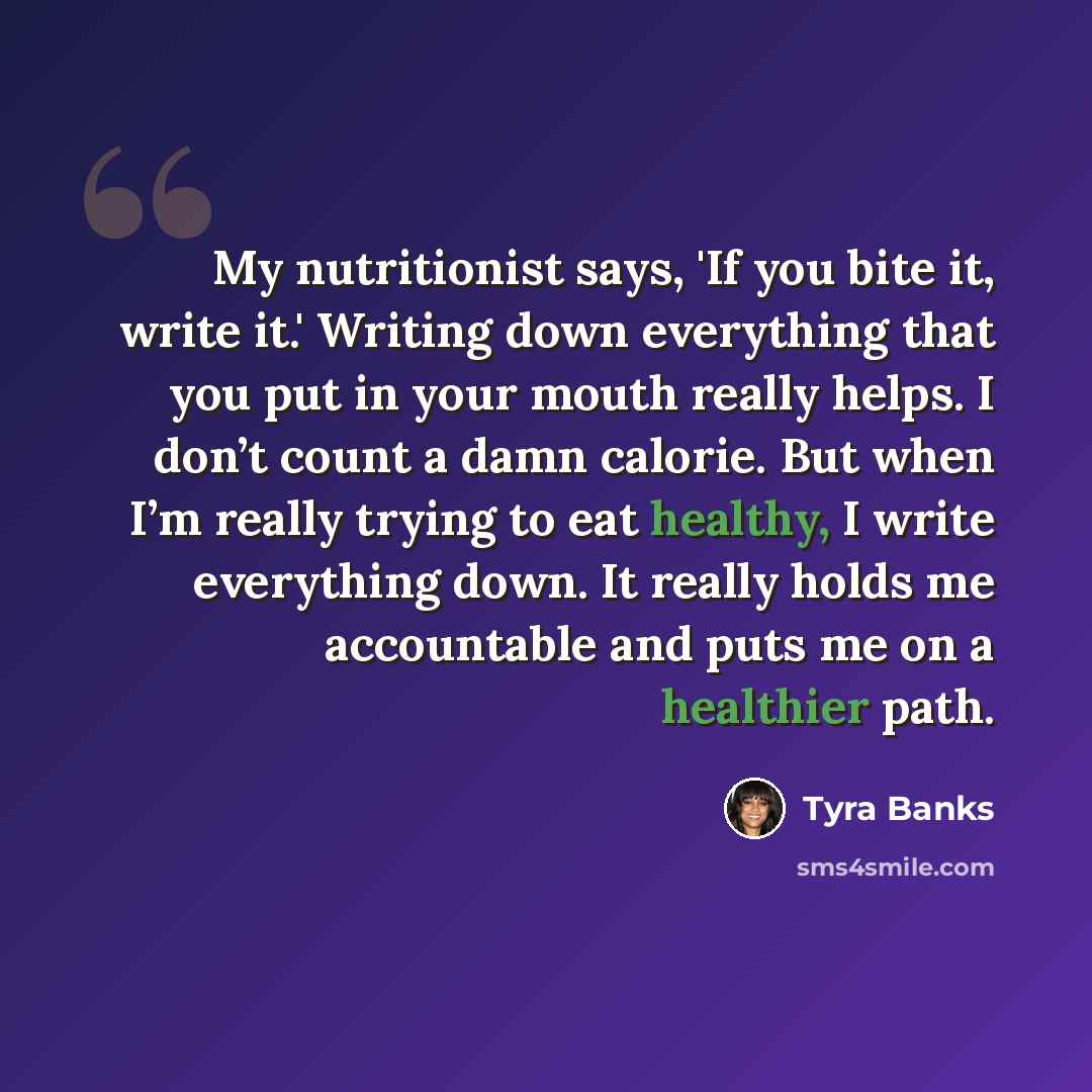 “My nutritionist says, 'If you bite it, write it.' Writing down everything that you put in your mouth really helps. I don’t count a damn calorie. But when I’m really trying to eat healthy, I write everything down. It really holds me accountable and puts me on a healthier path.” quote by Tyra Banks