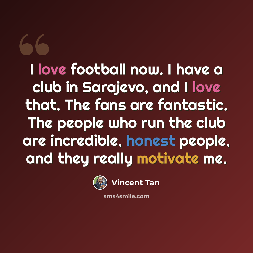 “I love football now. I have a club in Sarajevo, and I love that. The fans are fantastic. The people who run the club are incredible, honest people, and they really motivate me.” quote by Vincent Tan