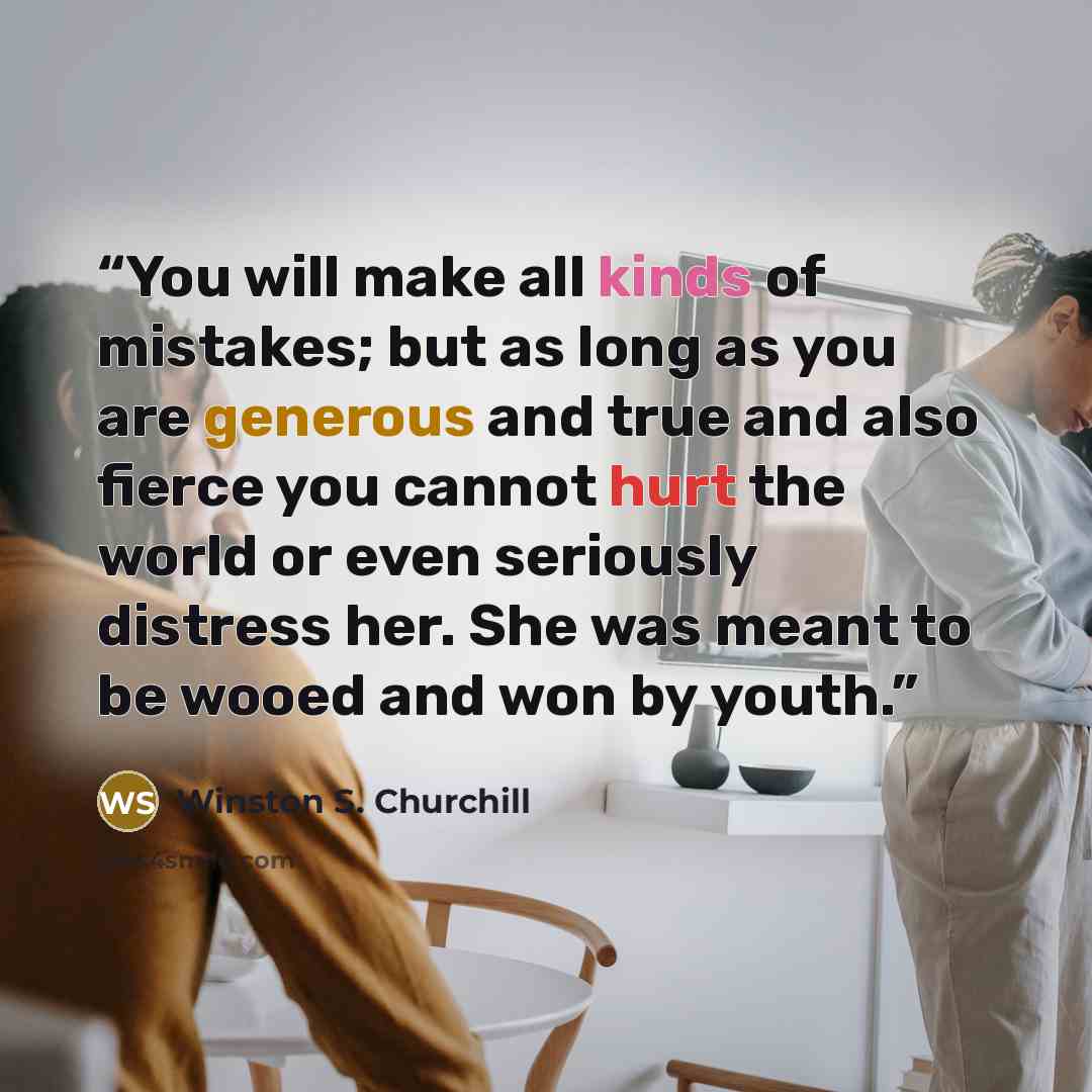 “You will make all kinds of mistakes; but as long as you are generous and true and also fierce you cannot hurt the world or even seriously distress her. She was meant to be wooed and won by youth.” quote by Winston S. Churchill