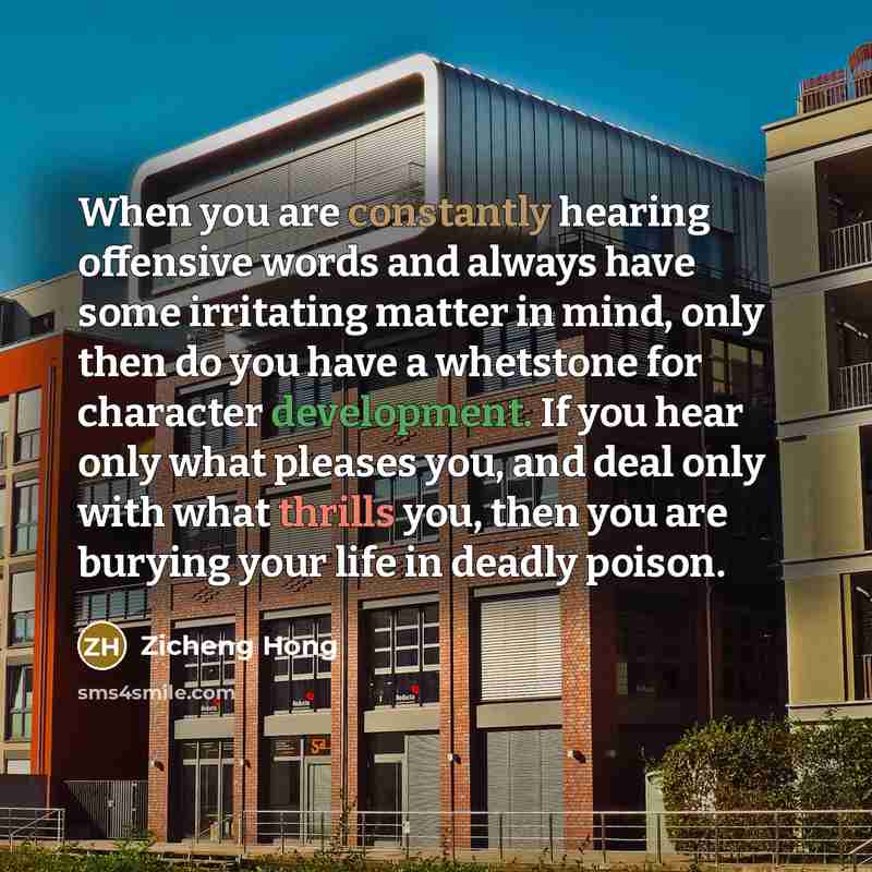 “When you are constantly hearing offensive words and always have some irritating matter in mind, only then do you have a whetstone for character development. If you hear only what pleases you, and deal only with what thrills you, then you are burying your life in deadly poison.” quote by Zicheng Hong