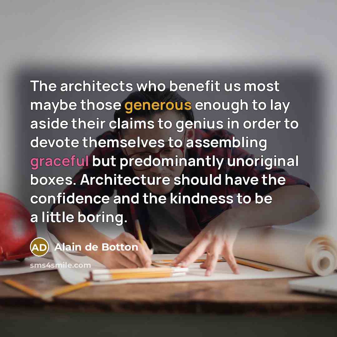“The architects who benefit us most maybe those generous enough to lay aside their claims to genius in order to devote themselves to assembling graceful but predominantly unoriginal boxes. Architecture should have the confidence and the kindness to be a little boring.” quote by Alain de Botton