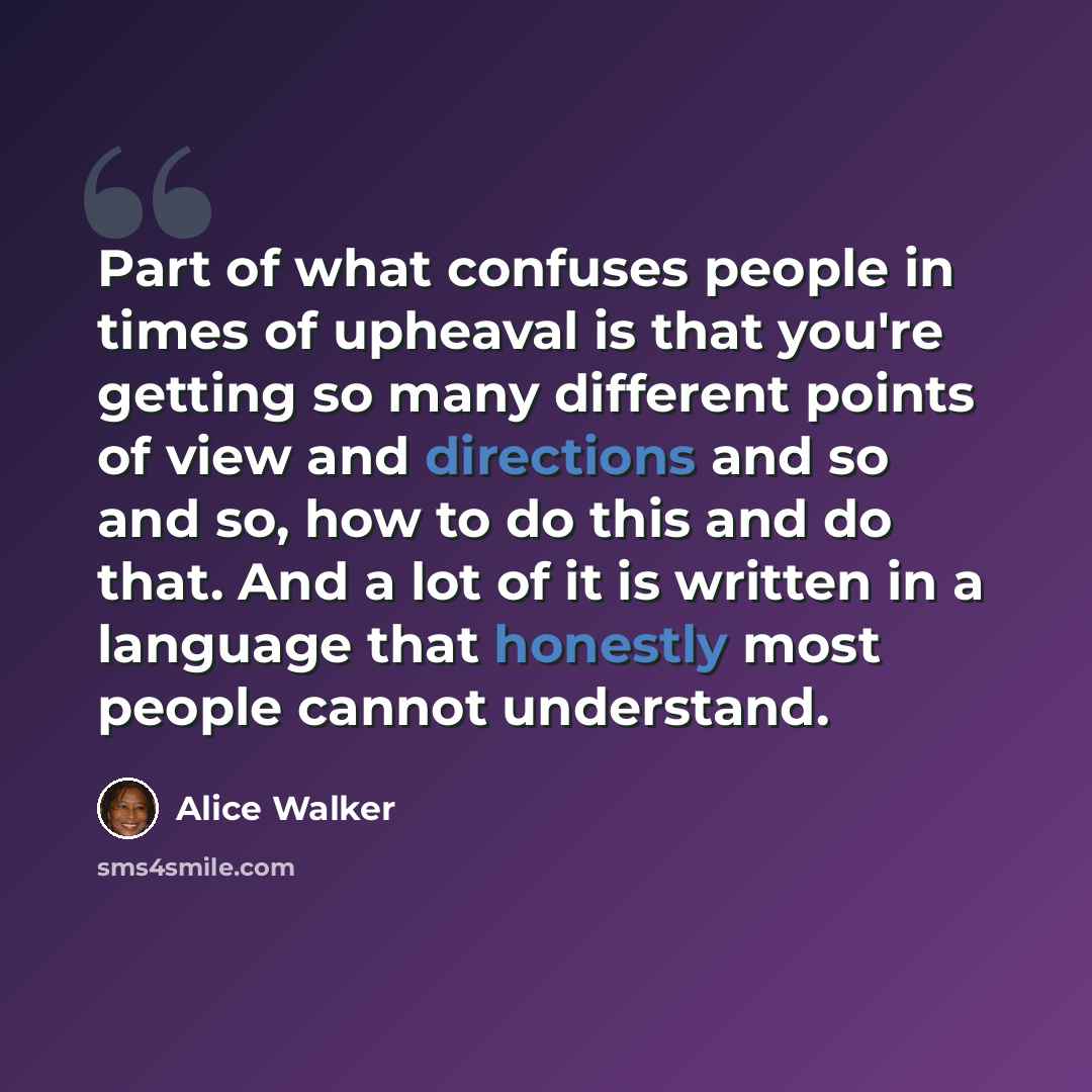 “Part of what confuses people in times of upheaval is that you're getting so many different points of view and directions and so and so, how to do this and do that. And a lot of it is written in a language that honestly most people cannot understand.” quote by Alice Walker