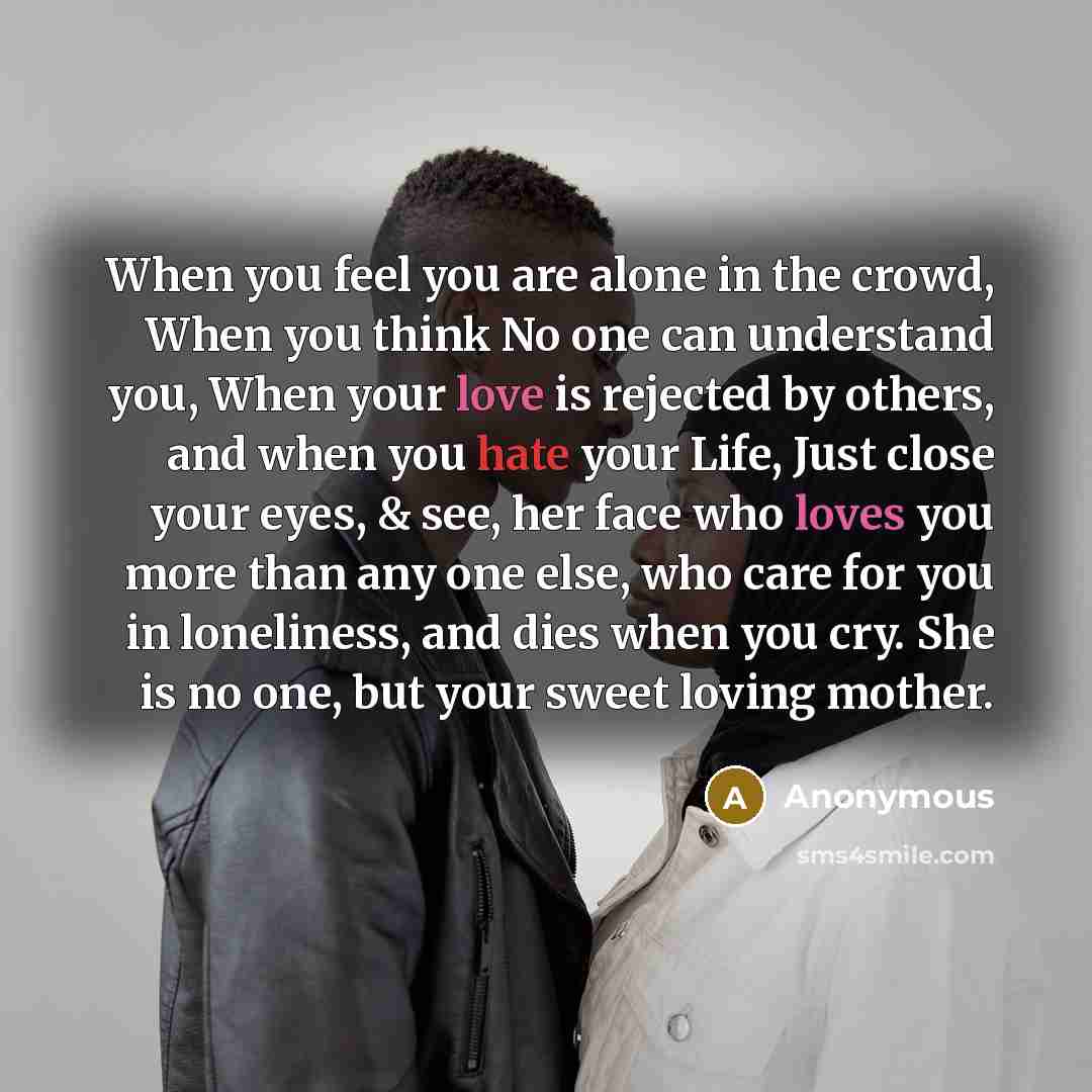 “When you feel you are alone in the crowd, When you think No one can understand you, When your love is rejected by others, and when you hate your Life, Just close your eyes, & see, her face who loves you more than any one else, who care for you in loneliness, and dies when you cry. She is no one…” quote by Anonymous
