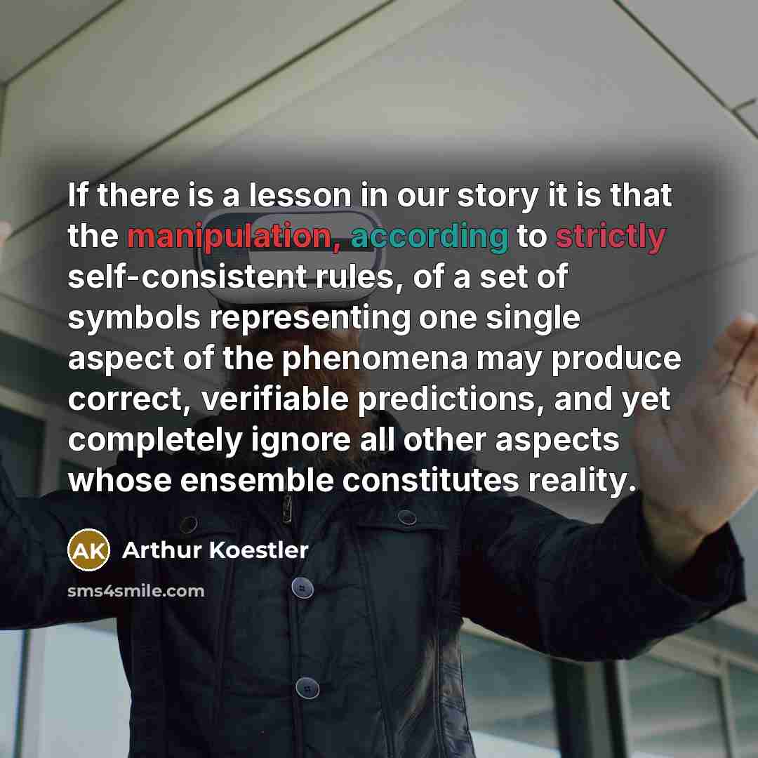 “If there is a lesson in our story it is that the manipulation, according to strictly self-consistent rules, of a set of symbols representing one single aspect of the phenomena may produce correct, verifiable predictions, and yet completely ignore all other aspects whose ensemble constitutes reality.” quote by Arthur Koestler