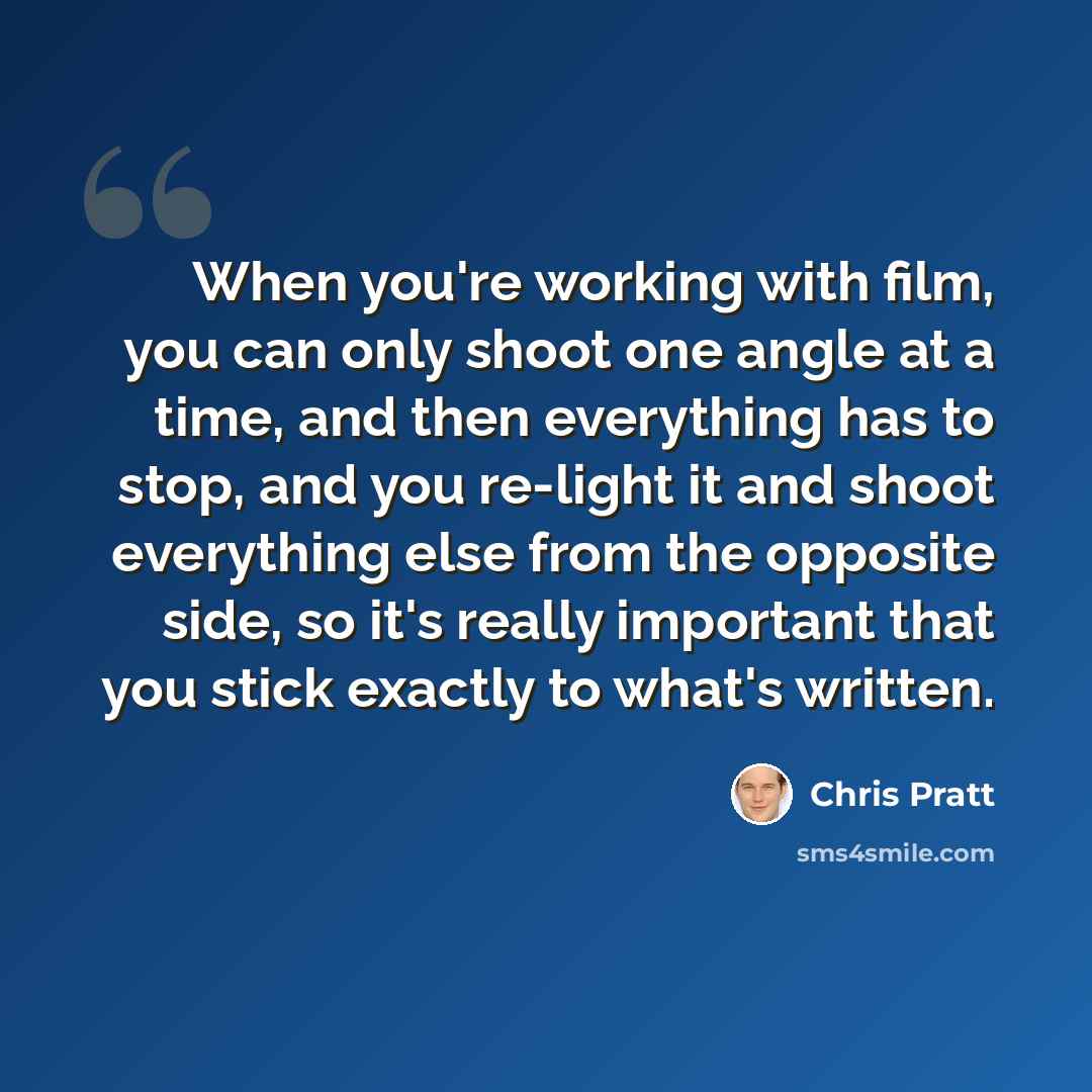 “When you're working with film, you can only shoot one angle at a time, and then everything has to stop, and you re-light it and shoot everything else from the opposite side, so it's really important that you stick exactly to what's written.” quote by Chris Pratt