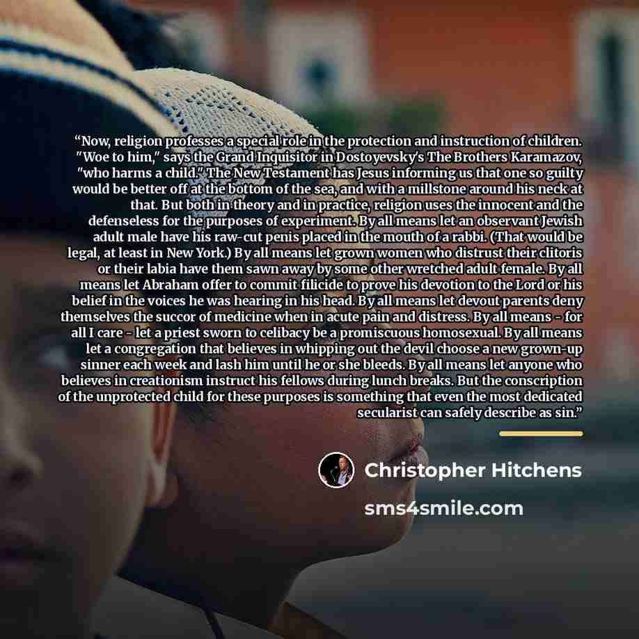 “Now, religion professes a special role in the protection and instruction of children. "Woe to him," says the Grand Inquisitor in Dostoyevsky's The Brothers Karamazov, "who harms a child." The New Testament has Jesus informing us that one so guilty would be better off at the bottom of the sea, and…” quote by Christopher Hitchens