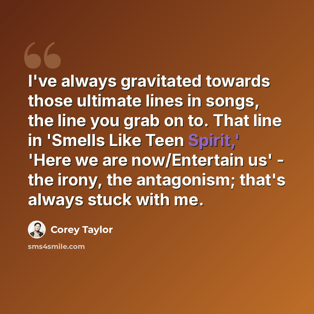 “I've always gravitated towards those ultimate lines in songs, the line you grab on to. That line in 'Smells Like Teen Spirit,' 'Here we are now/Entertain us' - the irony, the antagonism; that's always stuck with me.” quote by Corey Taylor