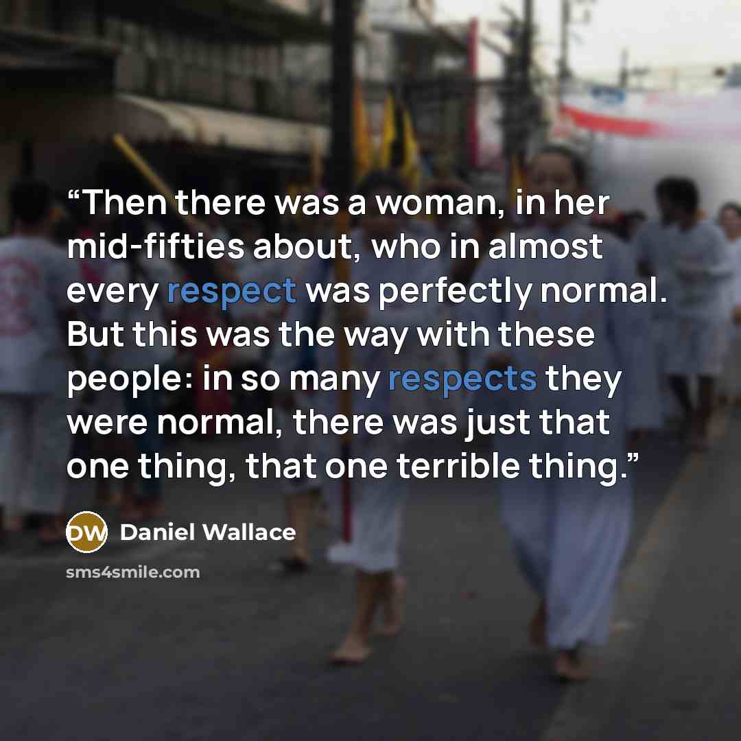 “Then there was a woman, in her mid-fifties about, who in almost every respect was perfectly normal. But this was the way with these people: in so many respects they were normal, there was just that one thing, that one terrible thing.” quote by Daniel Wallace
