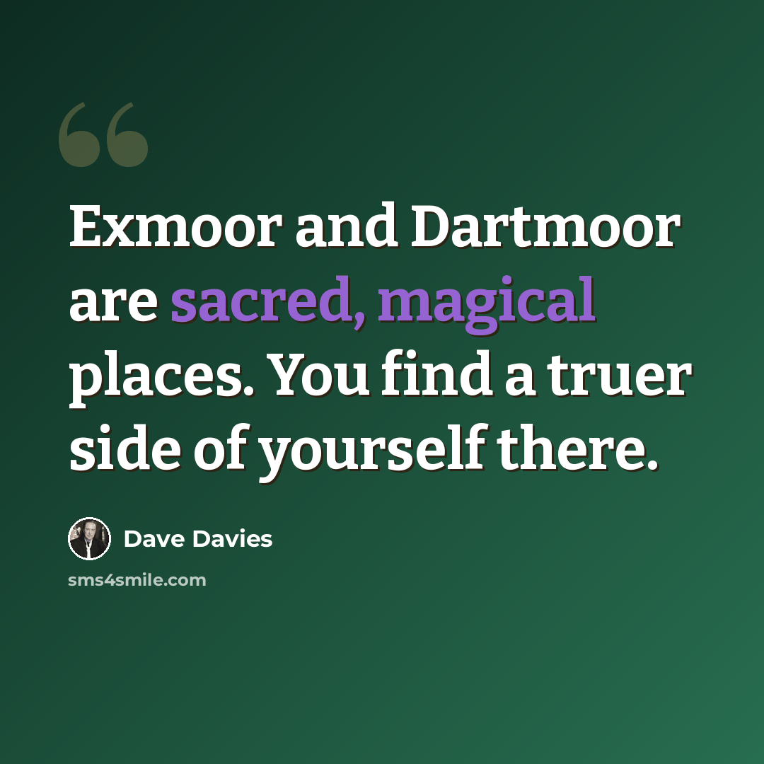 “Exmoor and Dartmoor are sacred, magical places. You find a truer side of yourself there.” quote by Dave Davies