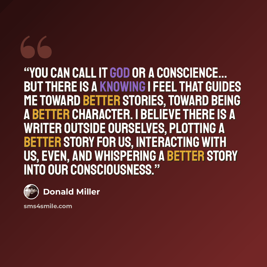 “You can call it God or a conscience… but there is a knowing I feel that guides me toward better stories, toward being a better character. I believe there is a writer outside ourselves, plotting a better story for us, interacting with us, even, and whispering a better story into our consciousness.” quote by Donald Miller