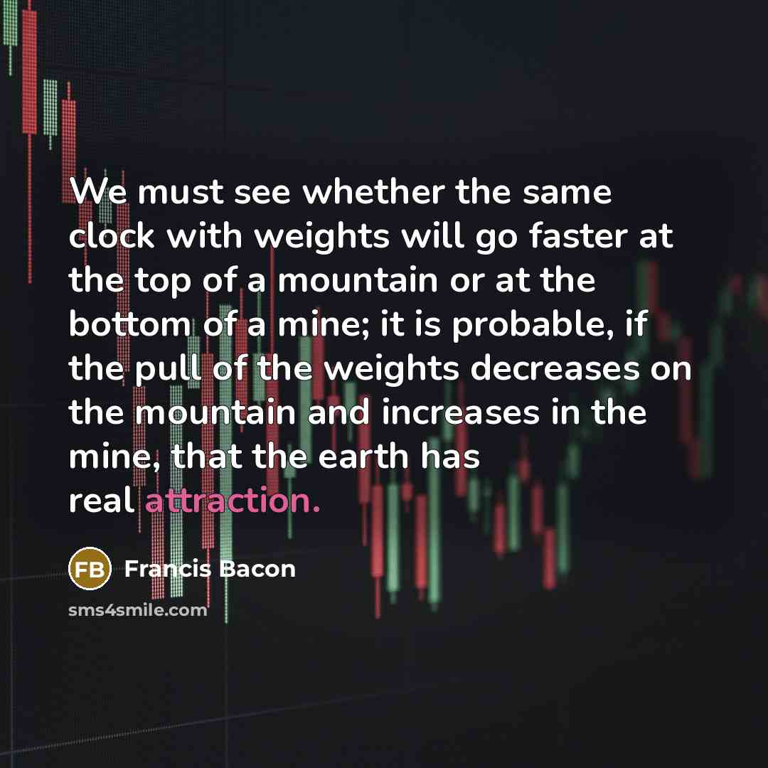 “We must see whether the same clock with weights will go faster at the top of a mountain or at the bottom of a mine; it is probable, if the pull of the weights decreases on the mountain and increases in the mine, that the earth has real attraction.” quote by Francis Bacon