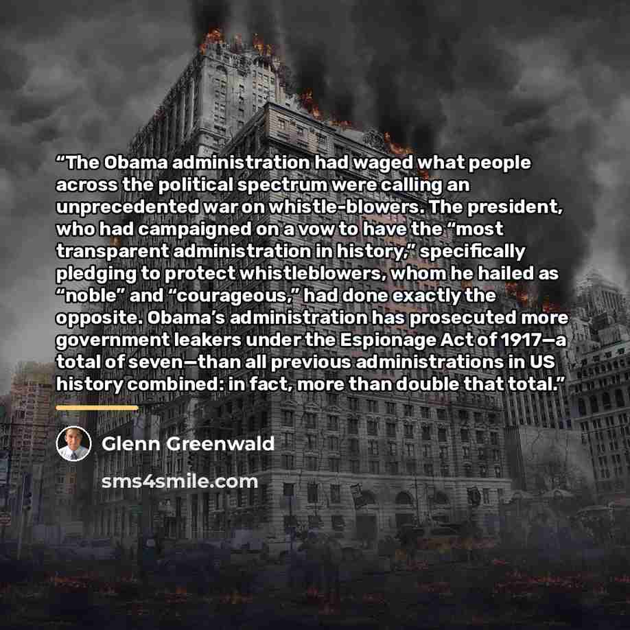 “The Obama administration had waged what people across the political spectrum were calling an unprecedented war on whistle-blowers. The president, who had campaigned on a vow to have the “most transparent administration in history,” specifically pledging to protect whistleblowers, whom he hailed as…” quote by Glenn Greenwald