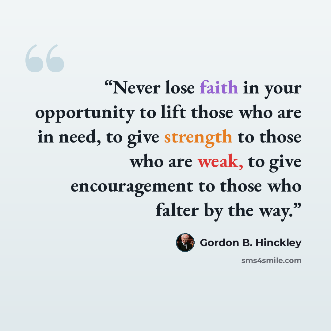“Never lose faith in your opportunity to lift those who are in need, to give strength to those who are weak, to give encouragement to those who falter by the way.” quote by Gordon B. Hinckley