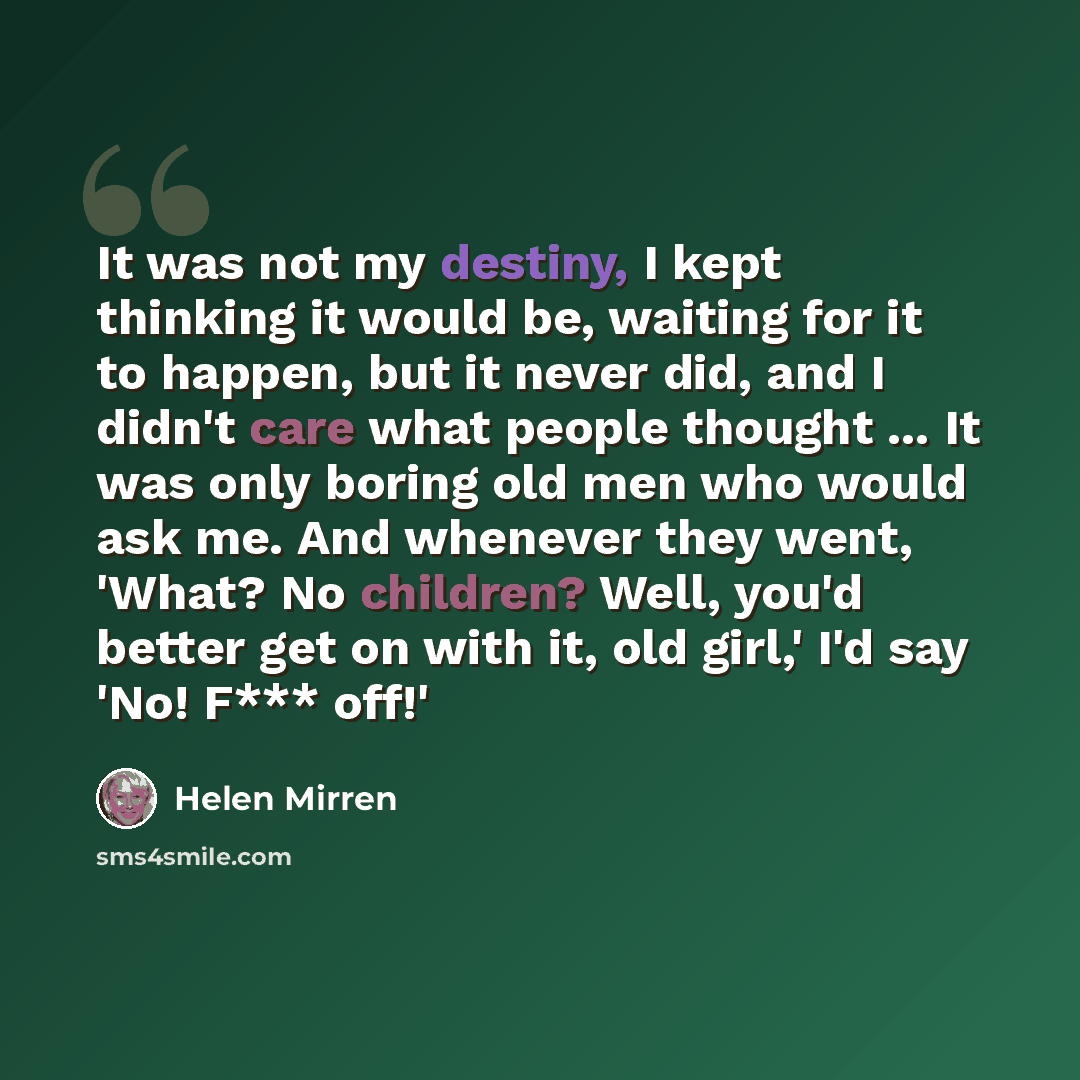 “It was not my destiny, I kept thinking it would be, waiting for it to happen, but it never did, and I didn't care what people thought ... It was only boring old men who would ask me. And whenever they went, 'What? No children? Well, you'd better get on with it, old girl,' I'd say 'No! F*** off!'” quote by Helen Mirren