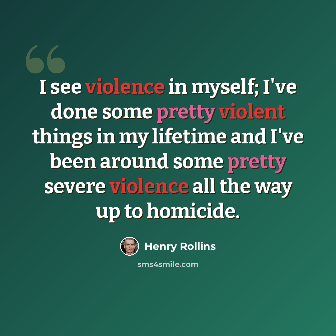 “I see violence in myself; I've done some pretty violent things in my lifetime and I've been around some pretty severe violence all the way up to homicide.” quote by Henry Rollins
