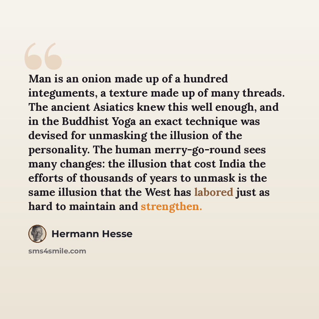 “Man is an onion made up of a hundred integuments, a texture made up of many threads. The ancient Asiatics knew this well enough, and in the Buddhist Yoga an exact technique was devised for unmasking the illusion of the personality. The human merry-go-round sees many changes: the illusion that cost…” quote by Hermann Hesse