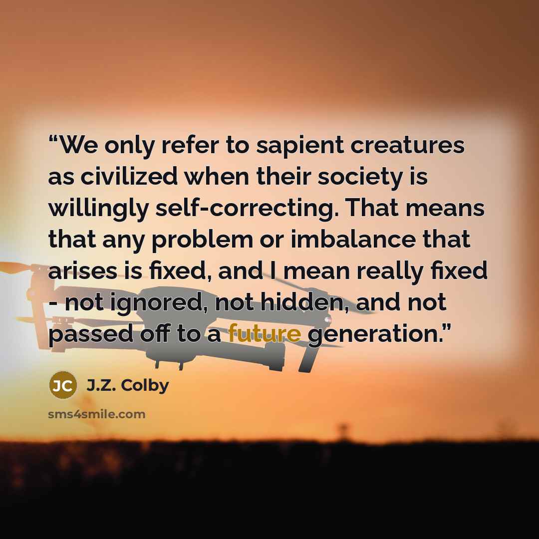 “We only refer to sapient creatures as civilized when their society is willingly self-correcting. That means that any problem or imbalance that arises is fixed, and I mean really fixed - not ignored, not hidden, and not passed off to a future generation.” quote by J.Z. Colby