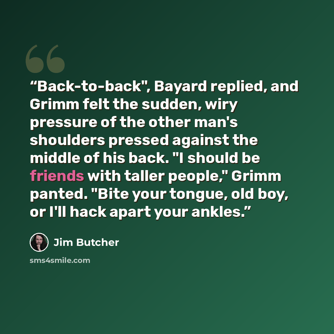 “Back-to-back", Bayard replied, and Grimm felt the sudden, wiry pressure of the other man's shoulders pressed against the middle of his back. "I should be friends with taller people," Grimm panted. "Bite your tongue, old boy, or I'll hack apart your ankles.” quote by Jim Butcher
