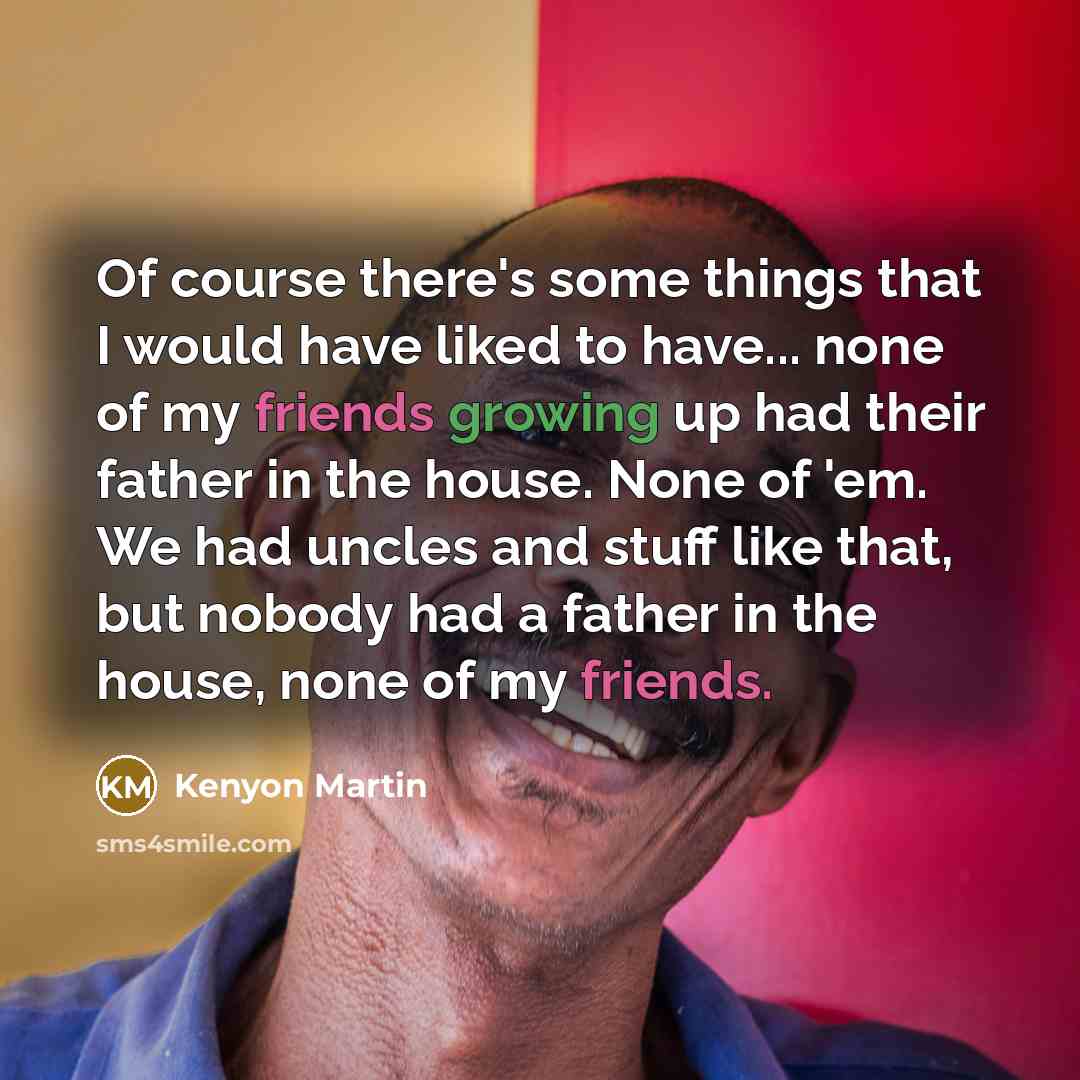 “Of course there's some things that I would have liked to have... none of my friends growing up had their father in the house. None of 'em. We had uncles and stuff like that, but nobody had a father in the house, none of my friends.” quote by Kenyon Martin