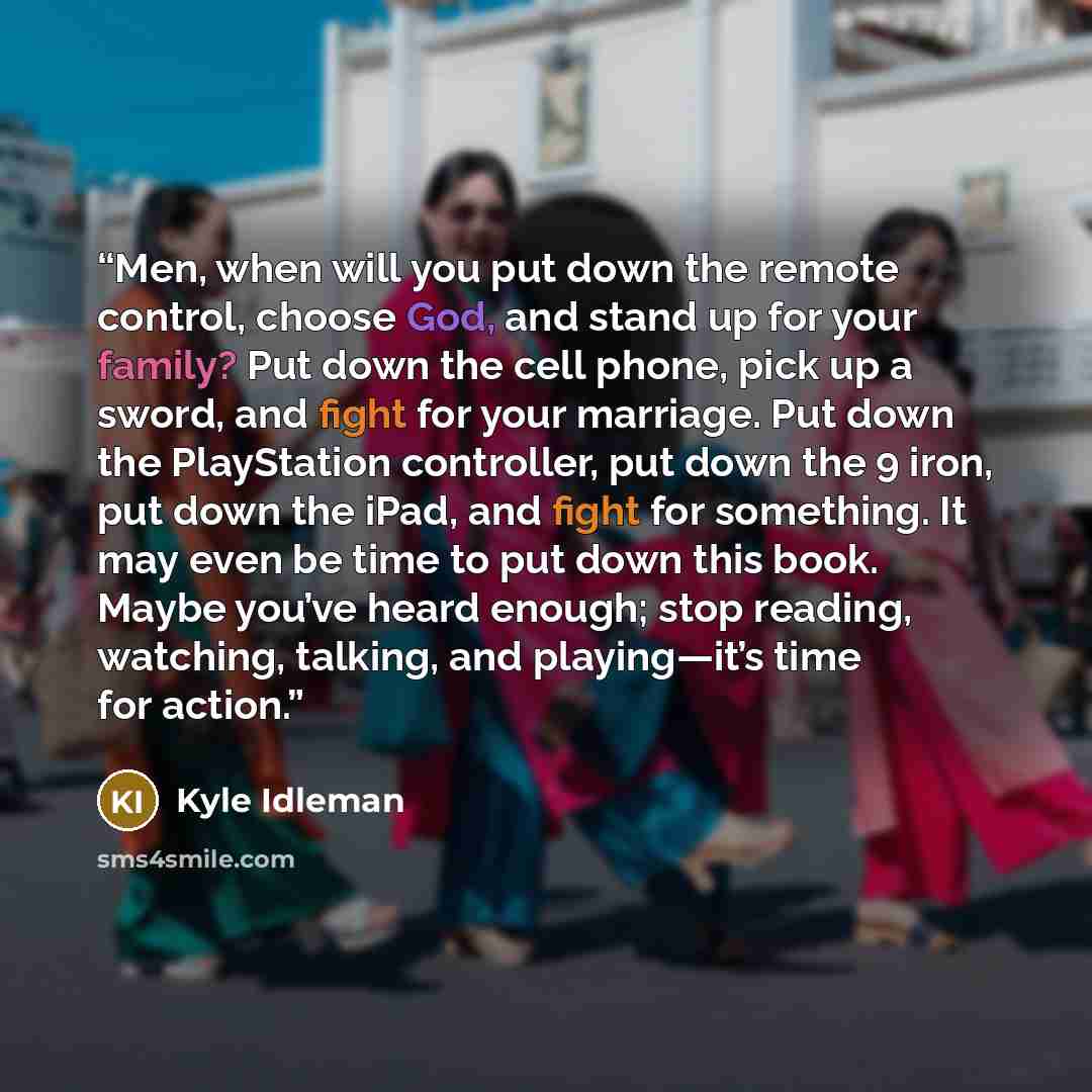 “Men, when will you put down the remote control, choose God, and stand up for your family? Put down the cell phone, pick up a sword, and fight for your marriage. Put down the PlayStation controller, put down the 9 iron, put down the iPad, and fight for something. It may even be time to put down…” quote by Kyle Idleman