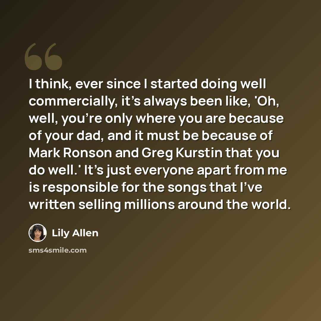 “I think, ever since I started doing well commercially, it's always been like, 'Oh, well, you're only where you are because of your dad, and it must be because of Mark Ronson and Greg Kurstin that you do well.' It's just everyone apart from me is responsible for the songs that I've written selling…” quote by Lily Allen