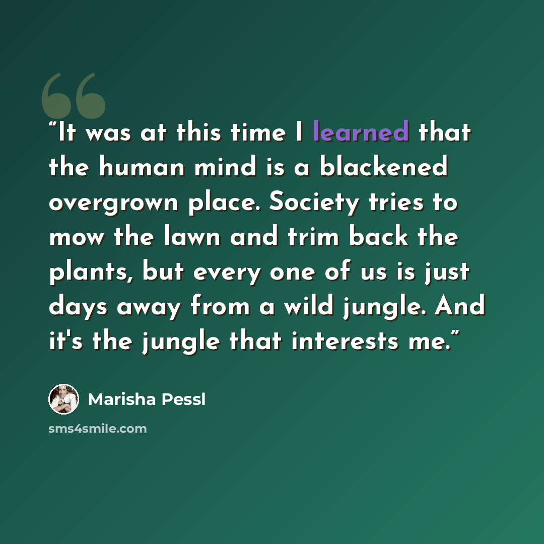 “It was at this time I learned that the human mind is a blackened overgrown place. Society tries to mow the lawn and trim back the plants, but every one of us is just days away from a wild jungle. And it's the jungle that interests me.” quote by Marisha Pessl