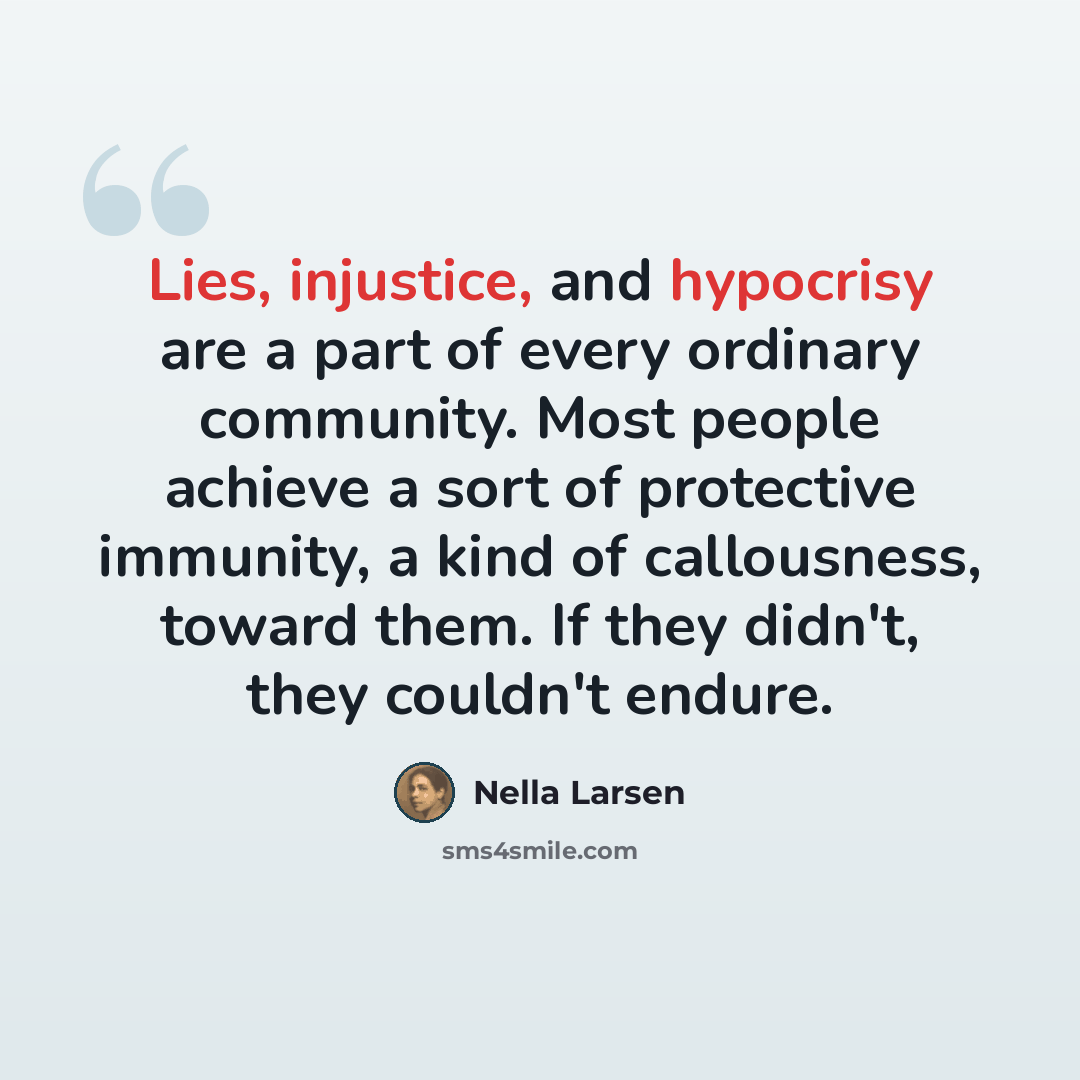 “Lies, injustice, and hypocrisy are a part of every ordinary community. Most people achieve a sort of protective immunity, a kind of callousness, toward them. If they didn't, they couldn't endure.” quote by Nella Larsen