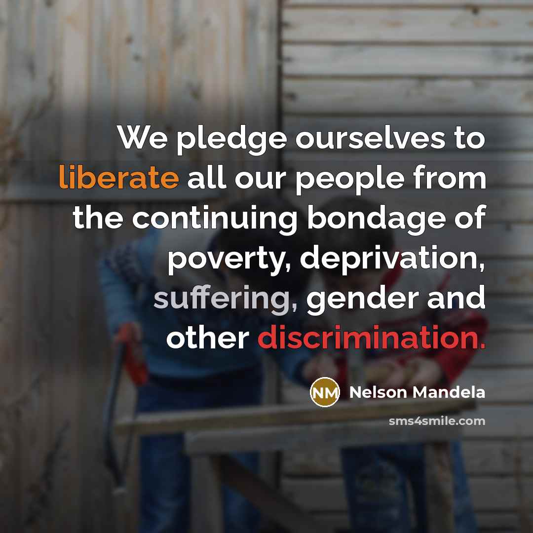 “We pledge ourselves to liberate all our people from the continuing bondage of poverty, deprivation, suffering, gender and other discrimination.” quote by Nelson Mandela