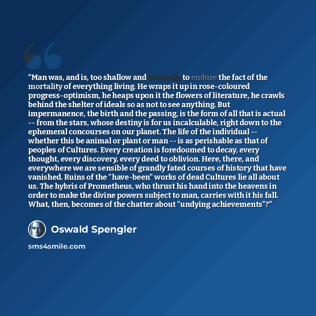 “Man was, and is, too shallow and cowardly to endure the fact of the mortality of everything living. He wraps it up in rose-coloured progress-optimism, he heaps upon it the flowers of literature, he crawls behind the shelter of ideals so as not to see anything. But impermanence, the birth and the…” quote by Oswald Spengler