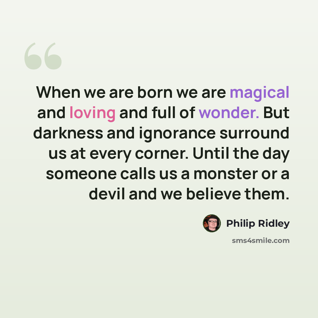 “When we are born we are magical and loving and full of wonder. But darkness and ignorance surround us at every corner. Until the day someone calls us a monster or a devil and we believe them.” quote by Philip Ridley