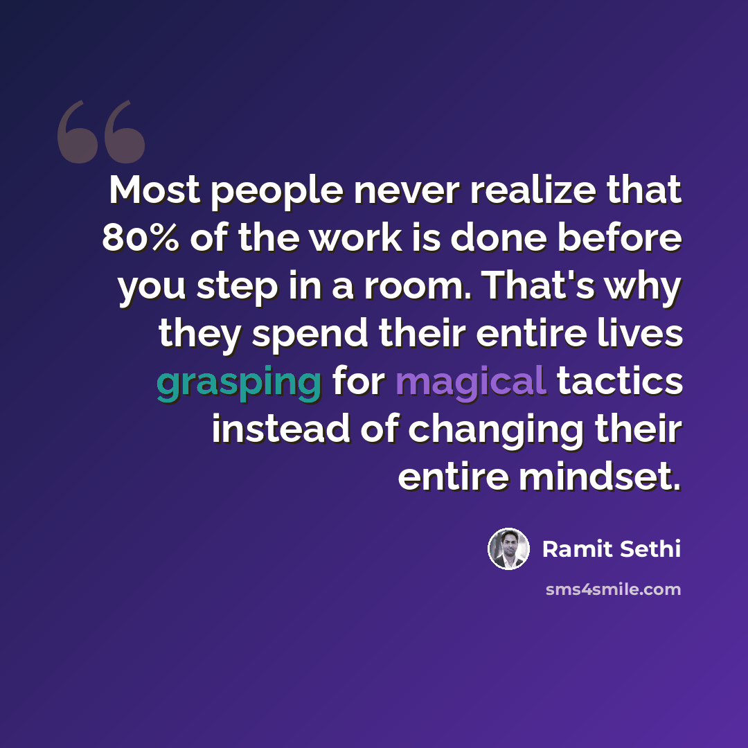 “Most people never realize that 80% of the work is done before you step in a room. That's why they spend their entire lives grasping for magical tactics instead of changing their entire mindset.” quote by Ramit Sethi