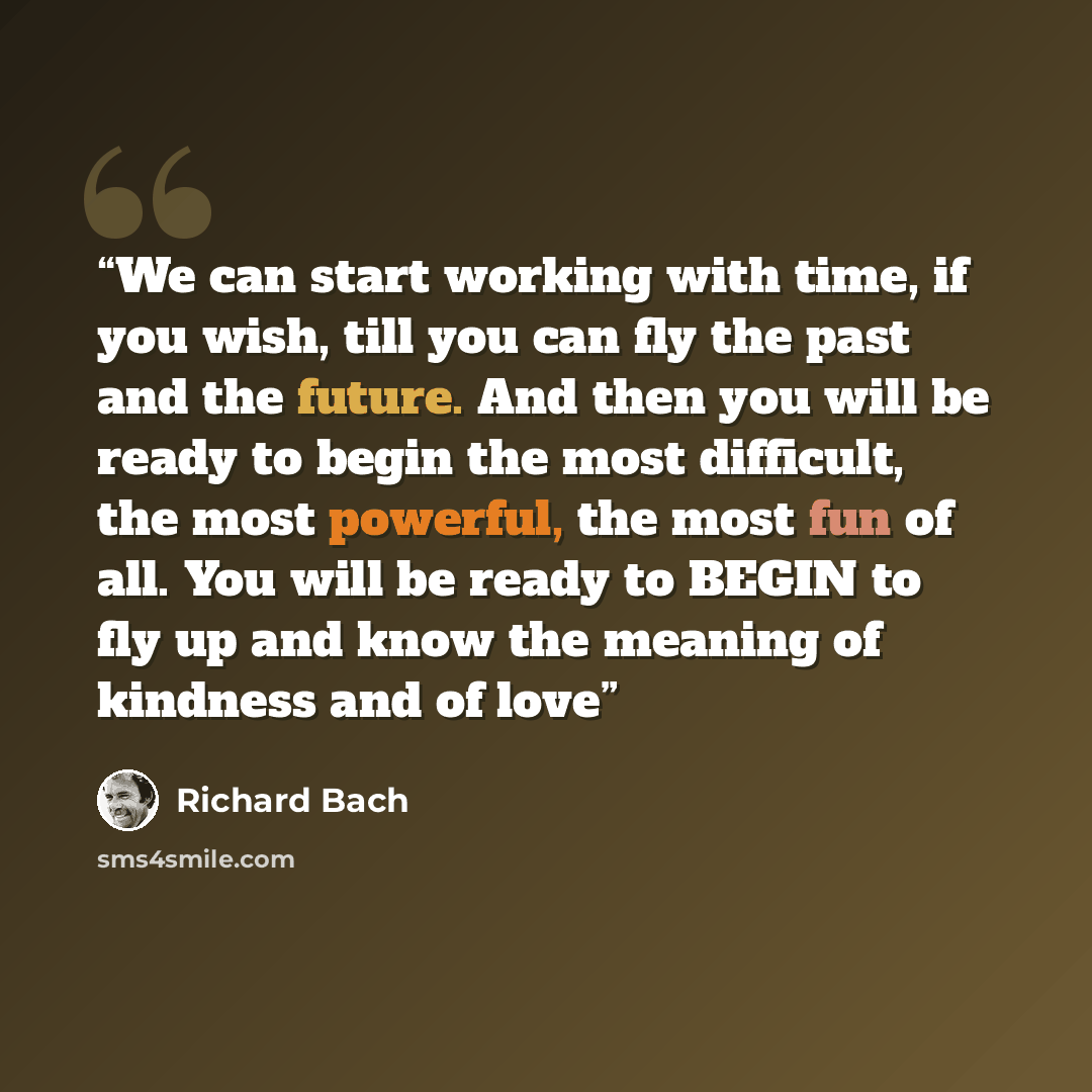 “We can start working with time, if you wish, till you can fly the past and the future. And then you will be ready to begin the most difficult, the most powerful, the most fun of all. You will be ready to BEGIN to fly up and know the meaning of kindness and of love” quote by Richard Bach
