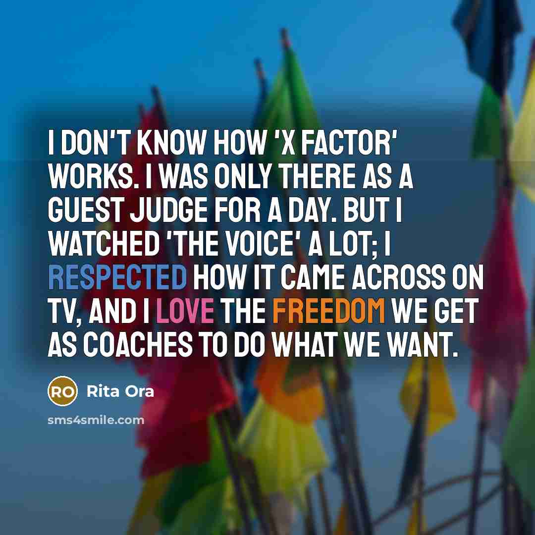 “I don't know how 'X Factor' works. I was only there as a guest judge for a day. But I watched 'The Voice' a lot; I respected how it came across on TV, and I love the freedom we get as coaches to do what we want.” quote by Rita Ora