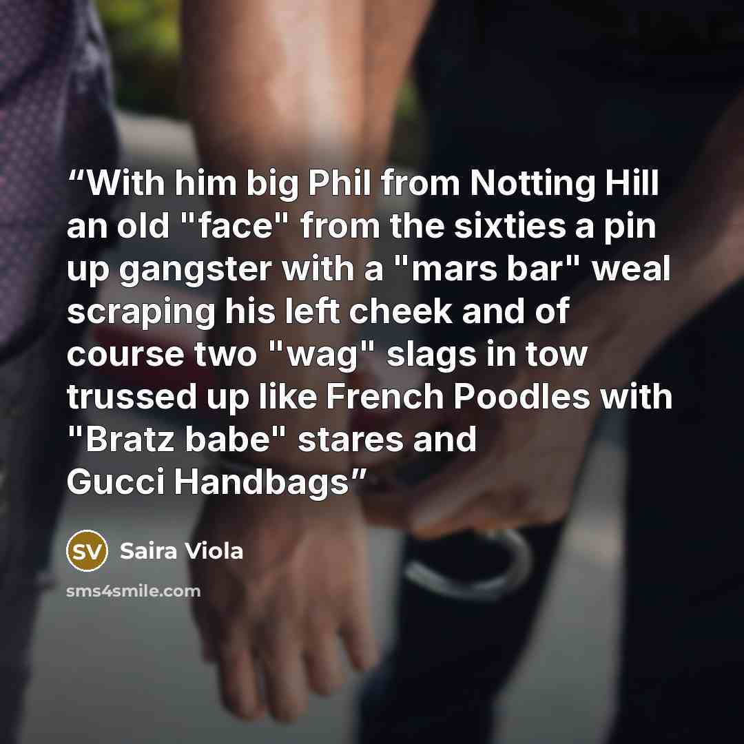 “With him big Phil from Notting Hill an old "face" from the sixties a pin up gangster with a "mars bar" weal scraping his left cheek and of course two "wag" slags in tow trussed up like French Poodles with "Bratz babe" stares and Gucci Handbags” quote by Saira Viola