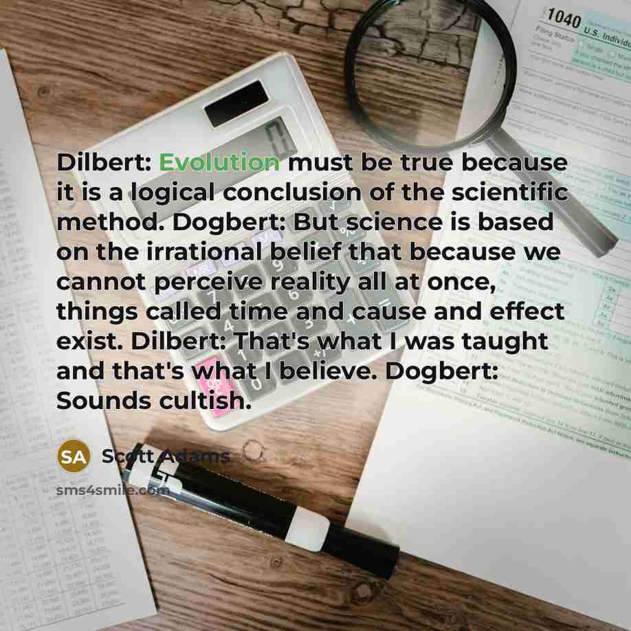 “Dilbert: Evolution must be true because it is a logical conclusion of the scientific method. Dogbert: But science is based on the irrational belief that because we cannot perceive reality all at once, things called time and cause and effect exist. Dilbert: That's what I was taught and that's what…” quote by Scott Adams
