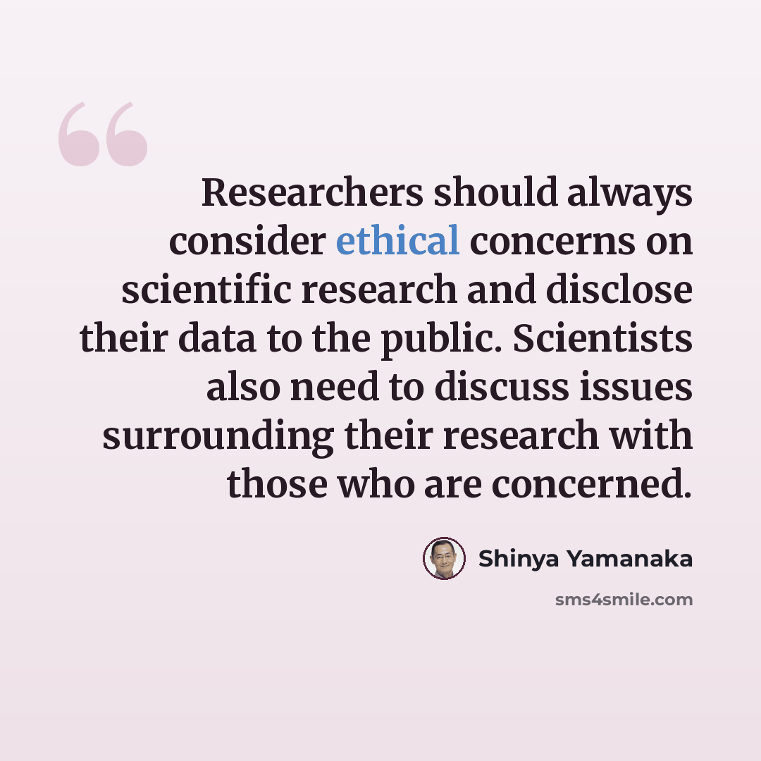 “Researchers should always consider ethical concerns on scientific research and disclose their data to the public. Scientists also need to discuss issues surrounding their research with those who are concerned.” quote by Shinya Yamanaka