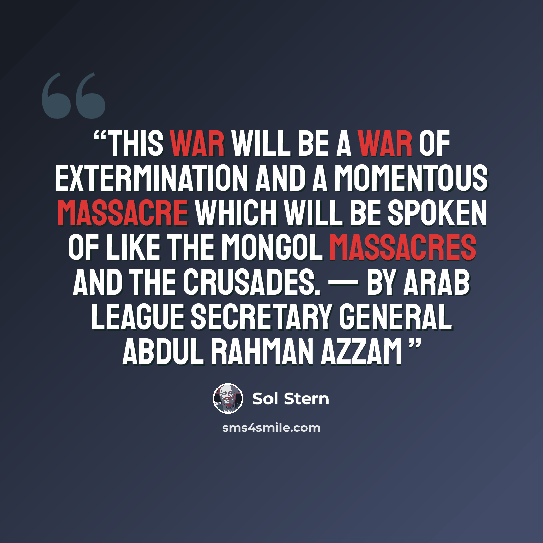 “This war will be a war of extermination and a momentous massacre which will be spoken of like the Mongol massacres and the Crusades. — by Arab League Secretary General Abdul Rahman Azzam” quote by Sol Stern
