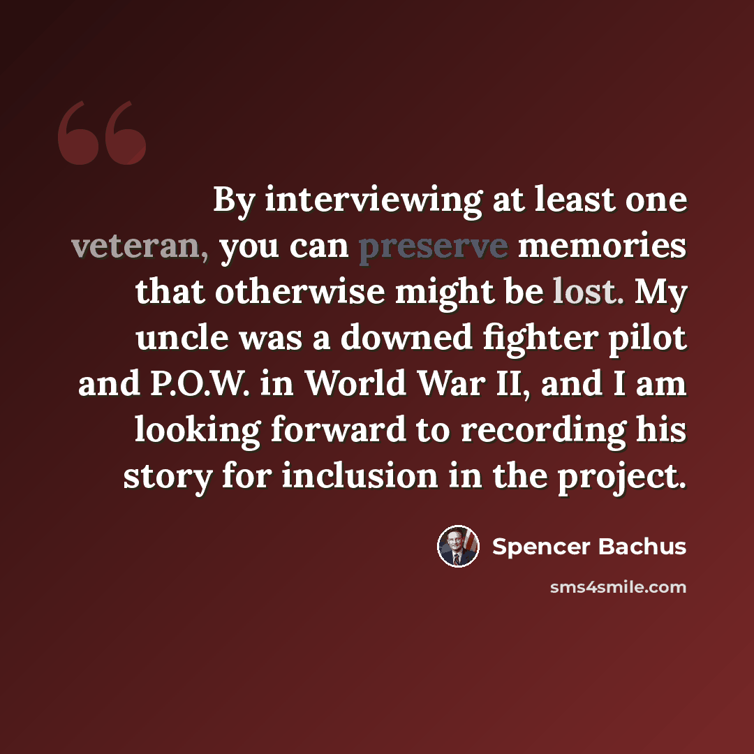 “By interviewing at least one veteran, you can preserve memories that otherwise might be lost. My uncle was a downed fighter pilot and P.O.W. in World War II, and I am looking forward to recording his story for inclusion in the project.” quote by Spencer Bachus