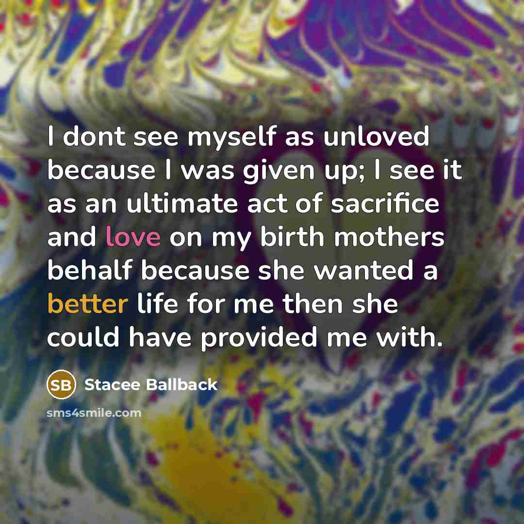 “I dont see myself as unloved because I was given up; I see it as an ultimate act of sacrifice and love on my birth mothers behalf because she wanted a better life for me then she could have provided me with.” quote by Stacee Ballback