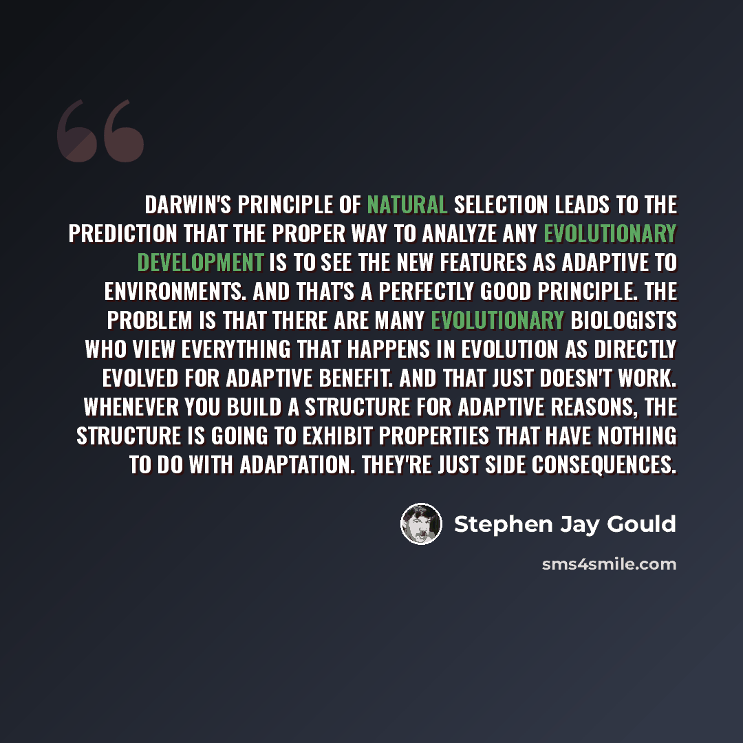 “Darwin's principle of natural selection leads to the prediction that the proper way to analyze any evolutionary development is to see the new features as adaptive to environments. And that's a perfectly good principle. The problem is that there are many evolutionary biologists who view everything…” quote by Stephen Jay Gould